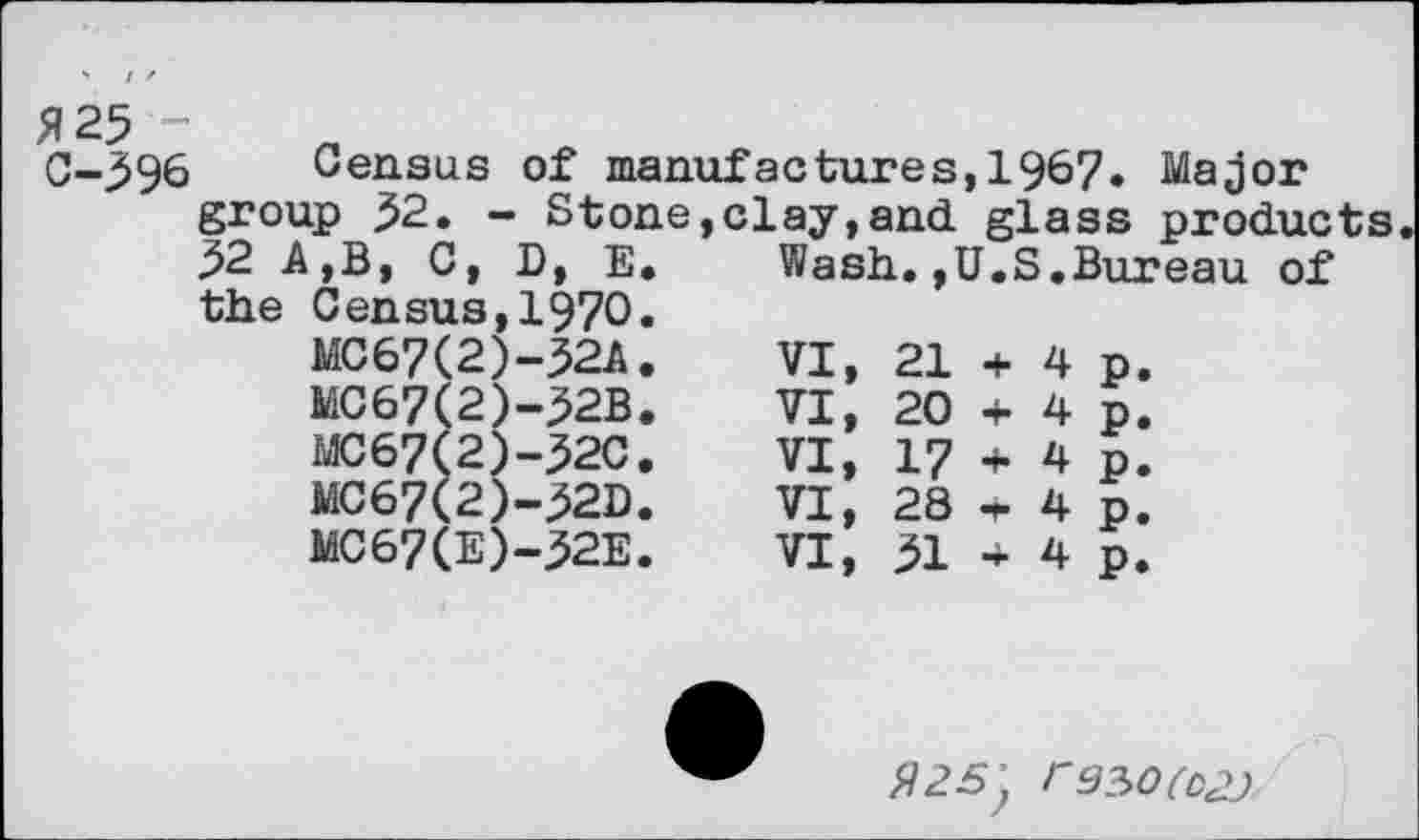 ﻿fi 25 -C-396
Census of manufactures,1967. Major group 52. - Stone,clay,and glass products 52 A,B, C, D, E. Wash,.,U.S.Bureau of the Census,1970.
MC67(2)-32A.
MC67(2)-32B.
MC67(2)-32C.
MC67(2)-32D.
MC67(E)-32E.
VI, 21 + 4 p. VI, 20 + 4p. VI, 17 + 4 p. VI, 28 » 4p, VI, 51 * 4 p.
r9?>0(D2J